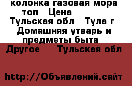 колонка газовая мора топ › Цена ­ 9 000 - Тульская обл., Тула г. Домашняя утварь и предметы быта » Другое   . Тульская обл.